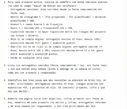 El texto de la tarea «Arranque de semana», pasos 2 a 5: calcular el semáforo de cada proyecto con los umbrales exactos (entregables vencidos por días corridos, desvío de cronograma, avance, gasto, exposición máxima; rojo si vencido de 5 días o más, desvío mayor a 20 %, exposición 15 o más o gasto por encima de avance más 20; amarillo si vencido de menos de 5 días, desvío entre 10 y 20 %, exposición entre 12 y 14 o gasto entre avance más 10 y más 20; verde en cualquier otro caso), listar los vencidos y los de esta semana, identificar las tres cosas que más necesitan atención, y redactar una página única sin adjetivos y cifras primero.