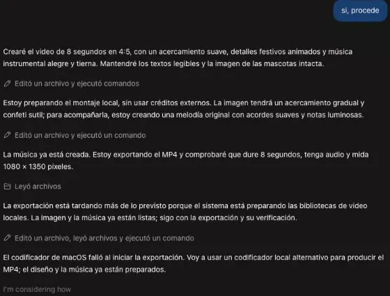 El avance del montaje en Codex tras un «sí, procede»: creará el video de 8 segundos en 4:5 con un acercamiento suave, detalles festivos animados y música instrumental alegre, manteniendo los textos y la imagen de las mascotas intacta; está preparando el montaje local sin créditos externos, con un acercamiento gradual, confeti sutil y una melodía original con acordes suaves; la música ya está creada y exportará el MP4 comprobando que dure 8 segundos, tenga audio y mida 1080 × 1350; la exportación tarda porque prepara las bibliotecas de video locales; el codificador de macOS falló y usará uno alternativo.