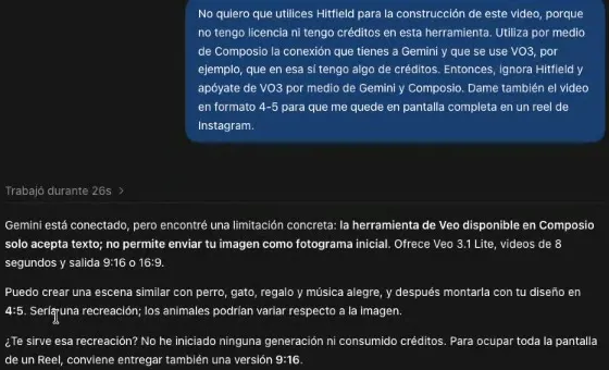 El pedido de no usar Higgsfield por no tener licencia ni créditos y de usar Veo por medio de Gemini y Composio, en formato 4:5 para un reel; y la respuesta: Gemini está conectado, pero la herramienta de Veo disponible en Composio solo acepta texto, no permite enviar tu imagen como fotograma inicial; ofrece Veo 3.1 Lite, videos de 8 segundos y salida 9:16 o 16:9; puede crear una escena parecida y montarla con tu diseño, pero sería una recreación; no ha iniciado ninguna generación ni consumido créditos; y para ocupar toda la pantalla de un reel conviene entregar también una versión 9:16.